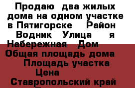 Продаю lдва жилых дома на одном участке в Пятигорске. › Район ­ Водник › Улица ­ 2-я Набережная › Дом ­ 24 › Общая площадь дома ­ 100 › Площадь участка ­ 400 › Цена ­ 7 450 000 - Ставропольский край, Пятигорск г. Недвижимость » Дома, коттеджи, дачи продажа   . Ставропольский край,Пятигорск г.